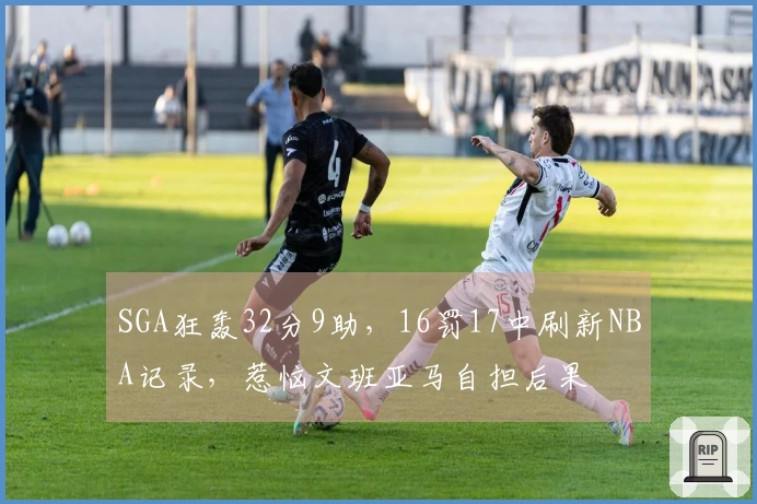 SGA狂轰32分9助，16罚17中刷新NBA记录，惹恼文班亚马自担后果